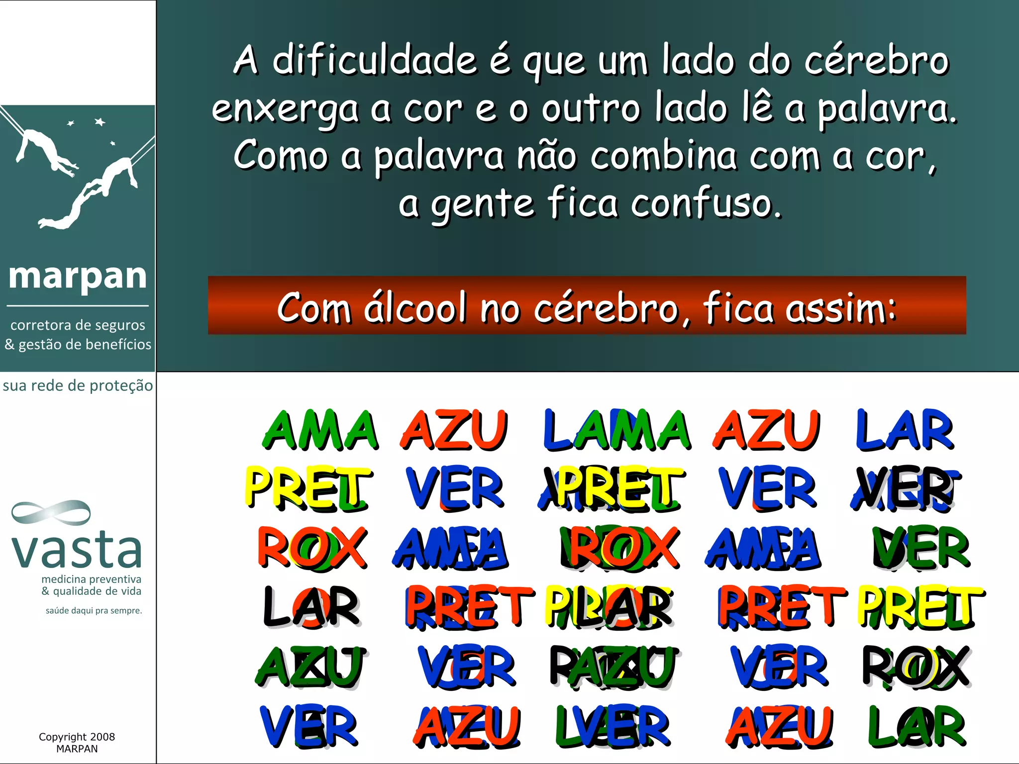 A dificuldade é que um lado do cérebro
                 enxerga a cor e o outro lado lê a palavra.
                  Como a palavra não combina com a cor,
                           a gente fica confuso.

                    Com álcool no cérebro, fica assim:


                   AMA AZU LAR AZU LAR
                             AMA
                  PRET VER ANJ VER ANJ
                   REL L VERPRET L VER
                             REL
                  ROX AMA DE AMA DE
                    O MEL VER MEL VER
                    O       ROX
                              O
                             AO      A
                   LAR REL PRET REL PRET
                    O PRET MEL PRET MEL
                       HO    LAR HO
                              O
                  AZU VER ROX VER ROX
                  ANJ O O AZU O
                            ANJ
                             O
                            HO    O  O
                                     HO
Copyright 2008
   MARPAN
                   VER AZU LAR AZU LAR
                    L
                    A  MEL VER MEL O
                             OL
                              A
 