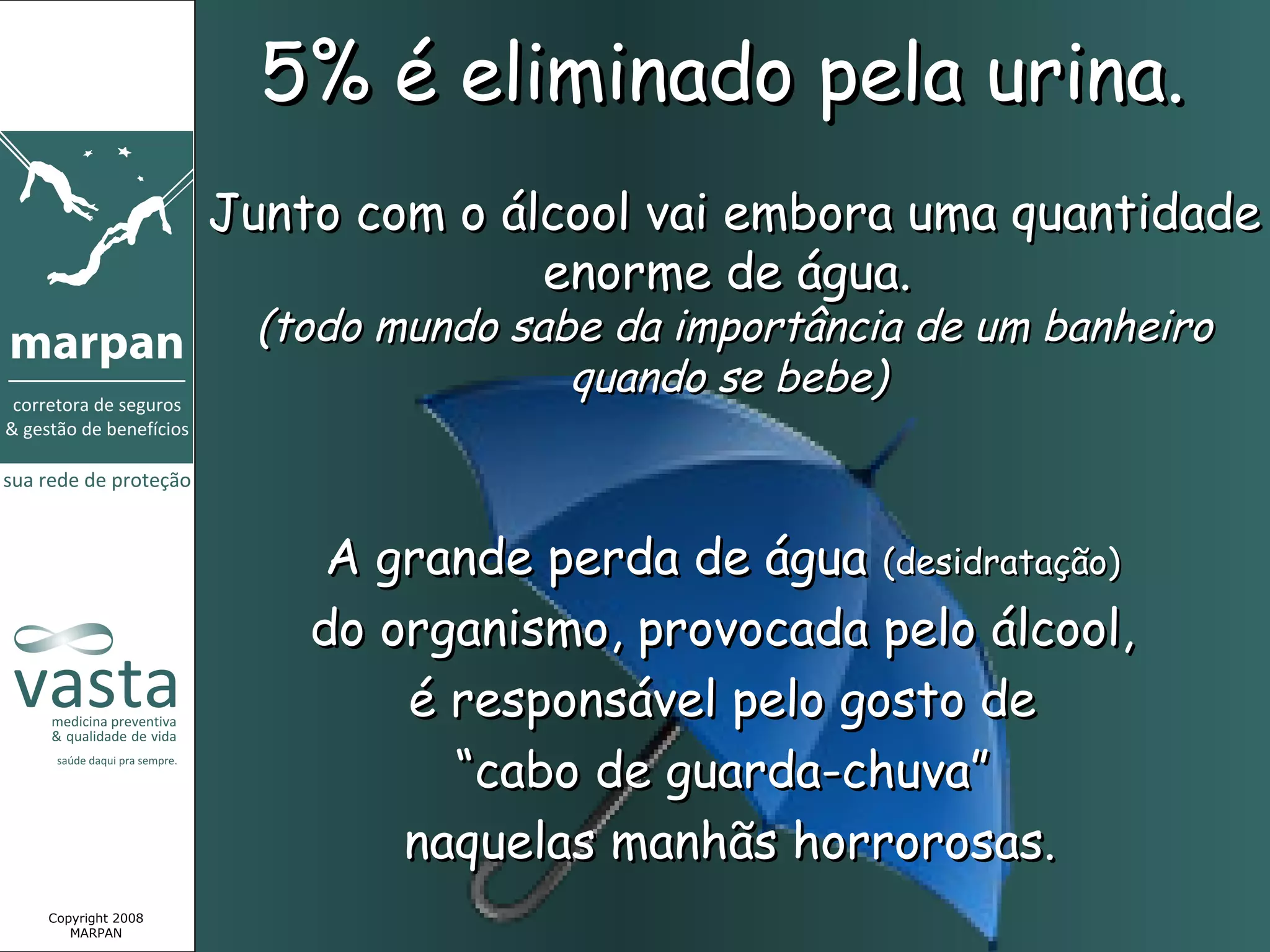 5% é eliminado pela urina.
                 Junto com o álcool vai embora uma quantidade
                               enorme de água.
                   (todo mundo sabe da importância de um banheiro
                                  quando se bebe)



                      A grande perda de água (desidratação)
                     do organismo, provocada pelo álcool,
                         é responsável pelo gosto de
                           “cabo de guarda-chuva”
                         naquelas manhãs horrorosas.
Copyright 2008
   MARPAN
 