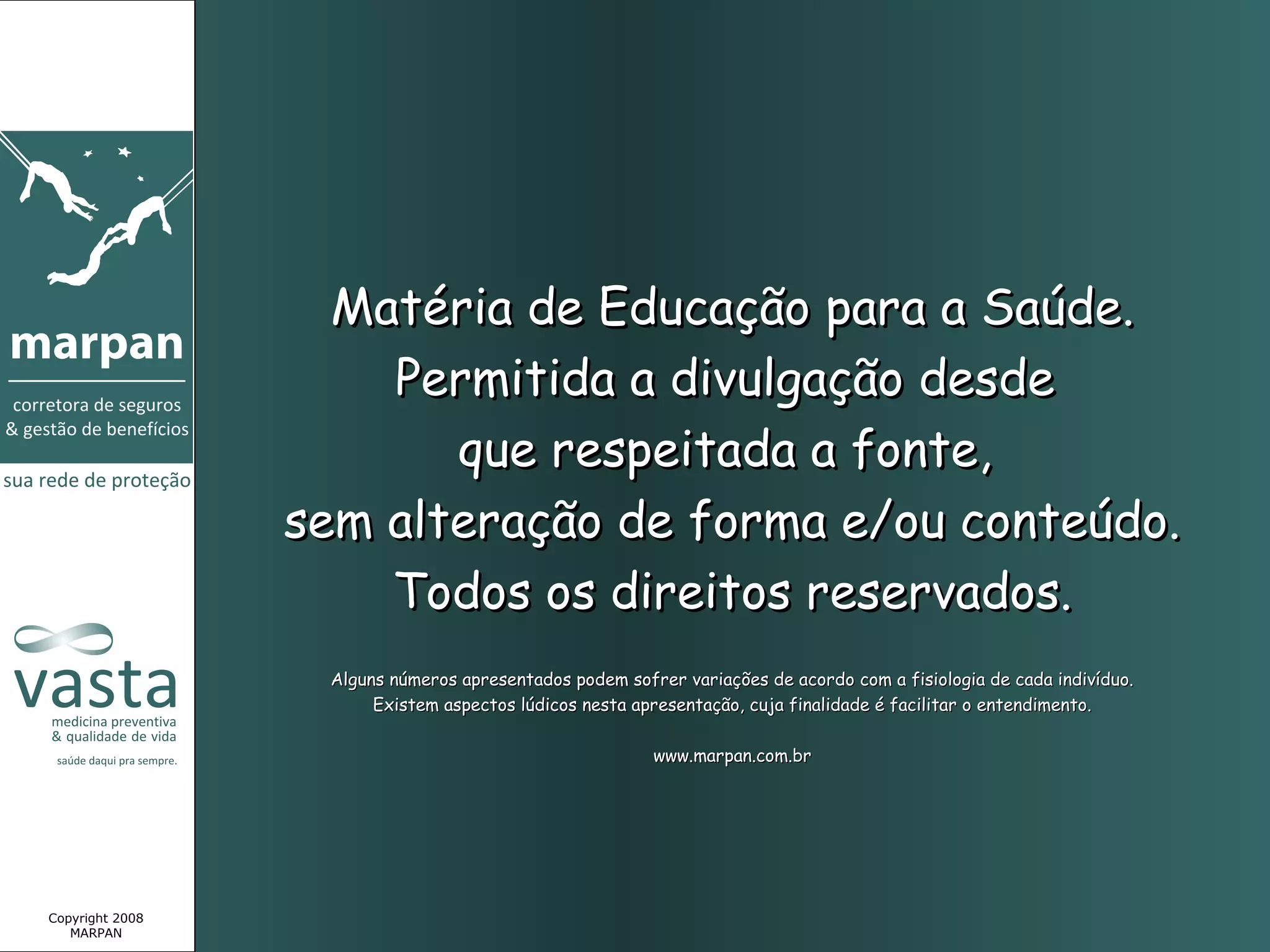 Matéria de Educação para a Saúde.
                     Permitida a divulgação desde
                        que respeitada a fonte,
                 sem alteração de forma e/ou conteúdo.
                     Todos os direitos reservados.
                  Alguns números apresentados podem sofrer variações de acordo com a fisiologia de cada indivíduo.
                       Existem aspectos lúdicos nesta apresentação, cuja finalidade é facilitar o entendimento.

                                                        www.marpan.com.br




Copyright 2008
   MARPAN
 