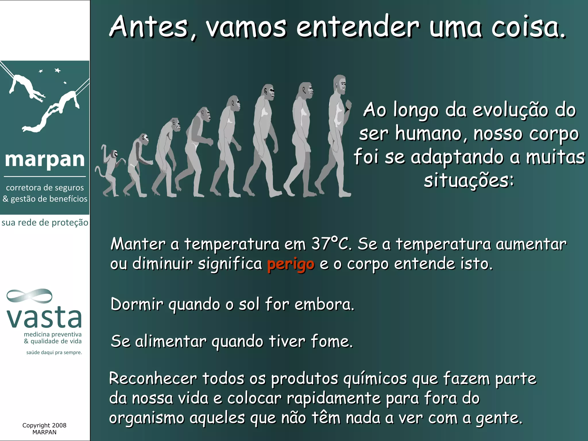 Antes, vamos entender uma coisa.

                                                Ao longo da evolução do
                                                ser humano, nosso corpo
                                               foi se adaptando a muitas
                                                       situações:


                 Manter a temperatura em 37ºC. Se a temperatura aumentar
                 ou diminuir significa perigo e o corpo entende isto.

                 Dormir quando o sol for embora.

                 Se alimentar quando tiver fome.

                 Reconhecer todos os produtos químicos que fazem parte
                 da nossa vida e colocar rapidamente para fora do
Copyright 2008
                 organismo aqueles que não têm nada a ver com a gente.
   MARPAN
 