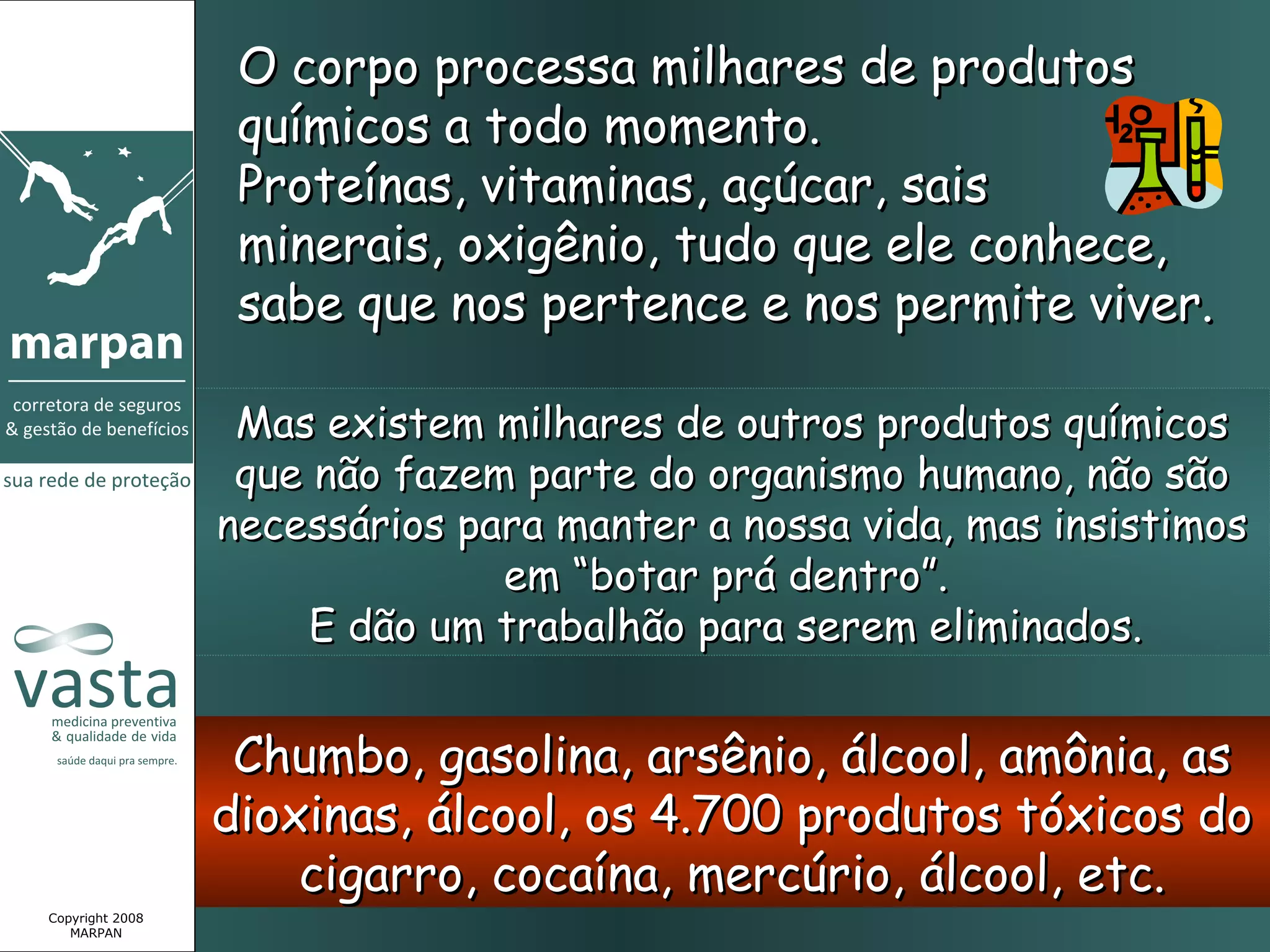 O corpo processa milhares de produtos
                  químicos a todo momento.
                  Proteínas, vitaminas, açúcar, sais
                  minerais, oxigênio, tudo que ele conhece,
                  sabe que nos pertence e nos permite viver.

                  Mas existem milhares de outros produtos químicos
                  que não fazem parte do organismo humano, não são
                 necessários para manter a nossa vida, mas insistimos
                               em “botar prá dentro”.
                      E dão um trabalhão para serem eliminados.


                  Chumbo, gasolina, arsênio, álcool, amônia, as
                 dioxinas, álcool, os 4.700 produtos tóxicos do
                     cigarro, cocaína, mercúrio, álcool, etc.
Copyright 2008
   MARPAN
 