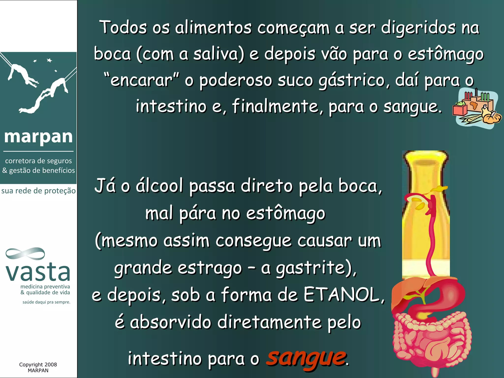 Todos os alimentos começam a ser digeridos na
                 boca (com a saliva) e depois vão para o estômago
                  “encarar” o poderoso suco gástrico, daí para o
                      intestino e, finalmente, para o sangue.



                 Já o álcool passa direto pela boca,
                        mal pára no estômago
                 (mesmo assim consegue causar um
                    grande estrago – a gastrite),
                 e depois, sob a forma de ETANOL,
                    é absorvido diretamente pelo

Copyright 2008
   MARPAN
                     intestino para o sangue.
 