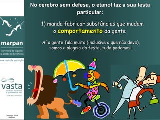 No cérebro sem defesa, o etanol faz a sua festa
                                  particular:

                     1) manda fabricar substâncias que mudam
                          o comportamento da gente

                     Aí a gente fala muito (inclusive o que não deve),
                         somos a alegria da festa, tudo podemos!.




Copyright 2008
   MARPAN
 