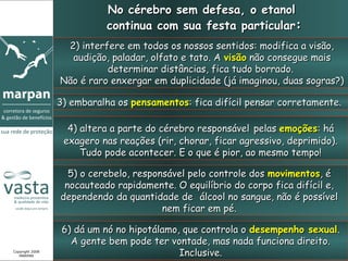 No cérebro sem defesa, o etanol
                           continua com sua festa particular:
                  2) interfere em todos os nossos sentidos: modifica a visão,
                   audição, paladar, olfato e tato. A visão não consegue mais
                           determinar distâncias, fica tudo borrado.
                 Não é raro enxergar em duplicidade (já imaginou, duas sogras?)

                 3) embaralha os pensamentos: fica difícil pensar corretamente.

                   4) altera a parte do cérebro responsável pelas emoções: há
                  exagero nas reações (rir, chorar, ficar agressivo, deprimido).
                      Tudo pode acontecer. E o que é pior, ao mesmo tempo!

                   5) o cerebelo, responsável pelo controle dos movimentos, é
                  nocauteado rapidamente. O equilíbrio do corpo fica difícil e,
                 dependendo da quantidade de álcool no sangue, não é possível
                                        nem ficar em pé.

                  6) dá um nó no hipotálamo, que controla o desempenho sexual.
                    A gente bem pode ter vontade, mas nada funciona direito.
Copyright 2008
   MARPAN                                   Inclusive.
 