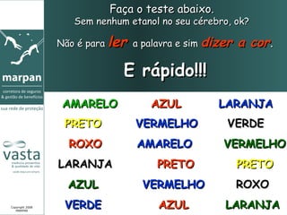 Faça o teste abaixo.
                    Sem nenhum etanol no seu cérebro, ok?

                 Não é para ler a palavra e sim dizer   a cor.

                              E rápido!!!
                  AMARELO           AZUL          LARANJA
                  PRETO          VERMELHO           VERDE
                   ROXO          AMARELO           VERMELHO
                 LARANJA             PRETO              PRETO
                   AZUL           VERMELHO              ROXO
Copyright 2008
   MARPAN
                  VERDE              AZUL          LARANJA
 