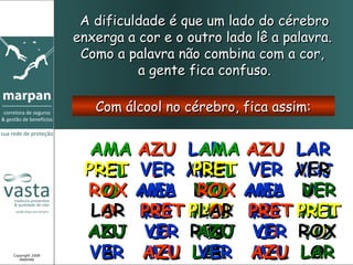 A dificuldade é que um lado do cérebro
                 enxerga a cor e o outro lado lê a palavra.
                  Como a palavra não combina com a cor,
                           a gente fica confuso.

                    Com álcool no cérebro, fica assim:


                   AMA AZU LAR AZU LAR
                             AMA
                  PRET VER ANJ VER ANJ
                   REL L VERPRET L VER
                             REL
                  ROX AMA DE AMA DE
                    O MEL VER MEL VER
                    O       ROX
                              O
                             AO      A
                   LAR REL PRET REL PRET
                    O PRET MEL PRET MEL
                       HO    LAR HO
                              O
                  AZU VER ROX VER ROX
                  ANJ O O AZU O
                            ANJ
                             O
                            HO    O  O
                                     HO
Copyright 2008
   MARPAN
                   VER AZU LAR AZU LAR
                    L
                    A  MEL VER MEL O
                             OL
                              A
 