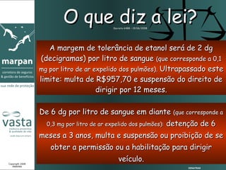 O que diz a lei?   Decreto 6488 – 19/06/2008




                    A margem de tolerância de etanol será de 2 dg
                  (decigramas) por litro de sangue (que corresponde a 0,1
                 mg por litro de ar expelido dos pulmões). Ultrapassado este
                 limite: multa de R$957,70 e suspensão do direito de
                                     dirigir por 12 meses.

                 De 6 dg por litro de sangue em diante (que corresponde a
                   0,3 mg por litro de ar expelido dos pulmões):        detenção de 6
                 meses a 3 anos, multa e suspensão ou proibição de se
                    obter a permissão ou a habilitação para dirigir

Copyright 2008
                                               veículo.
   MARPAN
                                                                             DENATRAN
 
