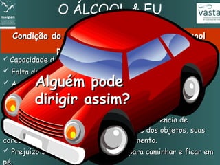 O ÁLCOOL & EU
  Condição do corpo com 6 dg         (decigramas)   de álcool
               por litro de sangue e mais
 Capacidade de concentração reduzida.

 Falta de coordenação entre o cérebro e os músculos.
         Alguém pode
 As ordens para agir e reagir ficam muito prejudicadas.

         dirigir assim? e no espaço.
 Comportamento bastante alterado.
 Dificuldade de se localizar no tempo
 Capacidade visual comprometida, com deficiência de
enxergar pelas laterais, visualizar formas dos objetos, suas
cores e de identificar objetos em movimento.
 Prejuízo do equilíbrio. Dificuldade para caminhar e ficar em
pé.
 