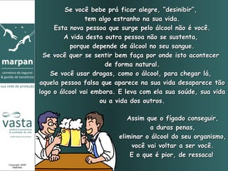 Se você bebe prá ficar alegre, “desinibir”,
                                 tem algo estranho na sua vida.
                      Esta nova pessoa que surge pelo álcool não é você.
                         A vida desta outra pessoa não se sustenta,
                           porque depende de álcool no seu sangue.
                   Se você quer se sentir bem faça por onde isto acontecer
                                       de forma natural.
                     Se você usar drogas, como o álcool, para chegar lá,
                 aquela pessoa falsa que aparece na sua vida desaparece tão
                 logo o álcool vai embora. E leva com ela sua saúde, sua vida
                                     ou a vida dos outros.

                                             Assim que o fígado conseguir,
                                                    a duras penas,
                                          eliminar o álcool do seu organismo,
                                              você vai voltar a ser você.
                                              E o que é pior, de ressaca!
Copyright 2008
   MARPAN
 