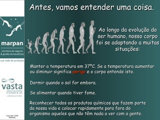 Antes, vamos entender uma coisa.

                                                Ao longo da evolução do
                                                ser humano, nosso corpo
                                               foi se adaptando a muitas
                                                       situações:


                 Manter a temperatura em 37ºC. Se a temperatura aumentar
                 ou diminuir significa perigo e o corpo entende isto.

                 Dormir quando o sol for embora.

                 Se alimentar quando tiver fome.

                 Reconhecer todos os produtos químicos que fazem parte
                 da nossa vida e colocar rapidamente para fora do
Copyright 2008
                 organismo aqueles que não têm nada a ver com a gente.
   MARPAN
 