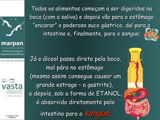 Todos os alimentos começam a ser digeridos na
                 boca (com a saliva) e depois vão para o estômago
                  “encarar” o poderoso suco gástrico, daí para o
                      intestino e, finalmente, para o sangue.



                 Já o álcool passa direto pela boca,
                        mal pára no estômago
                 (mesmo assim consegue causar um
                    grande estrago – a gastrite),
                 e depois, sob a forma de ETANOL,
                    é absorvido diretamente pelo

Copyright 2008
   MARPAN
                     intestino para o sangue.
 
