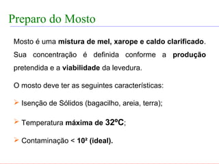 FABRICAÇÃO DO ÁLCOOL


 Preparo do Mosto
   Mosto é uma mistura de mel, xarope e caldo clarificado.
   Sua concentração é definida conforme a produção
   pretendida e a viabilidade da levedura.

   O mosto deve ter as seguintes características:

    Isenção de Sólidos (bagacilho, areia, terra);

    Temperatura máxima de 32ºC;

    Contaminação < 10² (ideal).
 