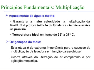 FABRICAÇÃO DO ÁLCOOL


Princípios Fundamentais: Multiplicação
                INTRODUÇÃO

    Aquecimento da água e mosto:
       • Garante uma maior velocidade na multiplicação da
       levedura e provoca inibição de leveduras não interessantes
       ao processo.
       • Temperatura ideal em torno de 35° a 37° C.

    Oxigenação do meio:
       Esta etapa é de extrema importância para o sucesso da
       multiplicação da levedura em função da aerobiose.
       Ocorre através da utilização de ar comprimido e por
       agitação mecanica.
 