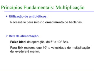 FABRICAÇÃO DO ÁLCOOL


Princípios Fundamentais: Multiplicação
                INTRODUÇÃO


    Utilização de antibióticos:
       Necessário para inibir o crescimento de bactérias.



    Brix de alimentação:
       Faixa ideal de operação: de 6° a 10° Brix.
       Para Brix maiores que 10° a velocidade de multiplicação
       da levedura é menor.
 