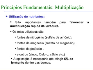 FABRICAÇÃO DO ÁLCOOL


Princípios Fundamentais: Multiplicação
                INTRODUÇÃO


    Utilização de nutrientes:
        São importantes também para               favorecer   a
       multiplicação rápida da levedura.
        Os mais utilizados são:
           • fontes de nitrogênio (sulfato de amônio);
           • fontes de magnésio (sulfato de magnésio);
           • fontes de potássio .
          • e outros (zinco, fósforo, cálcio etc.)
        A aplicação é necessária até atingir 5% de
       fermento dentro das dornas.
 