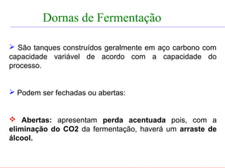 FERMENTAÇÃO - DORNAS


            Dornas de Fermentação

   São tanques construídos geralmente em aço carbono com
  capacidade variável de acordo com a capacidade do
  processo.


   Podem ser fechadas ou abertas:


   Abertas: apresentam perda acentuada pois, com a
  eliminação do CO2 da fermentação, haverá um arraste de
  álcool.
 