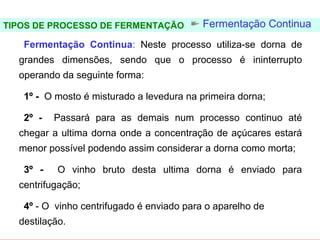 FERMENTAÇÃO - DORNAS

TIPOS DE PROCESSO DE FERMENTAÇÃO            Fermentação Continua
   Fermentação Continua: Neste processo utiliza-se dorna de
   grandes dimensões, sendo que o processo é ininterrupto
   operando da seguinte forma:

   1º - O mosto é misturado a levedura na primeira dorna;

   2º -   Passará para as demais num processo continuo até
   chegar a ultima dorna onde a concentração de açúcares estará
   menor possível podendo assim considerar a dorna como morta;

   3º -    O vinho bruto desta ultima dorna é enviado para
   centrifugação;

   4º - O vinho centrifugado é enviado para o aparelho de
   destilação.
 
