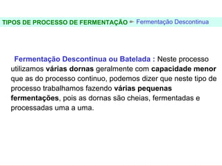 FERMENTAÇÃO - DORNAS



TIPOS DE PROCESSO DE FERMENTAÇÃO      Fermentação Descontinua




   Fermentação Descontinua ou Batelada : Neste processo
  utilizamos várias dornas geralmente com capacidade menor
  que as do processo continuo, podemos dizer que neste tipo de
  processo trabalhamos fazendo várias pequenas
  fermentações, pois as dornas são cheias, fermentadas e
  processadas uma a uma.
 