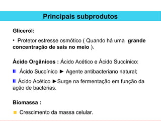 Principais subprodutos

Glicerol:
• Protetor estresse osmótico ( Quando há uma grande
concentração de sais no meio ).

Ácido Orgânicos : Ácido Acético e Ácido Succínico:
  Ácido Succínico ► Agente antibacteriano natural;
  Ácido Acético ►Surge na fermentação em função da
ação de bactérias.

Biomassa :
  Crescimento da massa celular.
 