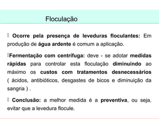 Floculação
                Floculação

 Ocorre pela presença de leveduras floculantes: Em
produção de água ardente é comum a aplicação.

Fermentação com centrífuga: deve - se adotar medidas
rápidas para controlar esta floculação diminuindo ao
máximo os custos com tratamentos desnecessários
( ácidos, antibióticos, desgastes de bicos e diminuição da
sangria ) .

 Conclusão: a melhor medida é a preventiva, ou seja,
evitar que a levedura flocule.
 
