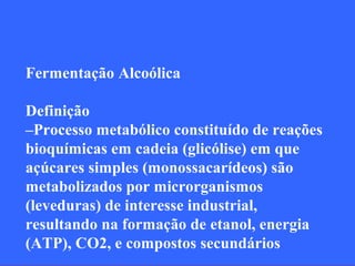 Fermentação Alcoólica

Definição
–Processo metabólico constituído de reações
bioquímicas em cadeia (glicólise) em que
açúcares simples (monossacarídeos) são
metabolizados por microrganismos
(leveduras) de interesse industrial,
resultando na formação de etanol, energia
(ATP), CO2, e compostos secundários
 