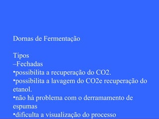 Dornas de Fermentação

Tipos
–Fechadas
•possibilita a recuperação do CO2.
•possibilita a lavagem do CO2e recuperação do
etanol.
•não há problema com o derramamento de
espumas
•dificulta a visualização do processo
 