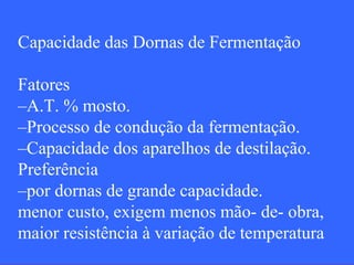 Capacidade das Dornas de Fermentação

Fatores
–A.T. % mosto.
–Processo de condução da fermentação.
–Capacidade dos aparelhos de destilação.
Preferência
–por dornas de grande capacidade.
menor custo, exigem menos mão- de- obra,
maior resistência à variação de temperatura
 