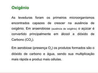 FERMENTAÇÃO - FISIOLOGIA DAS LEVEDURAS


        Oxigênio

        As leveduras foram os primeiros microorganismos
        encontrados capazes de crescer na ausência de
        oxigênio. Em anaerobiose         (ausência de oxigênio)   o açúcar é
        convertido principalmente em álcool e dióxido de
        Carbono (CO2).

        Em aerobiose (presença O2) os produtos formados são o
        dióxido de carbono e água, sendo sua multiplicação
        mais rápida e produz mais células.
 