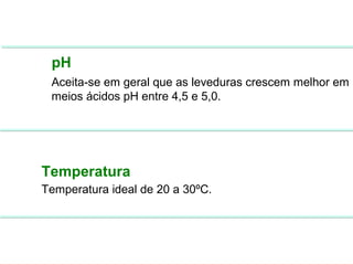 FERMENTAÇÃO - FISIOLOGIA DAS LEVEDURAS




          pH
          Aceita-se em geral que as leveduras crescem melhor em
          meios ácidos pH entre 4,5 e 5,0.




        Temperatura
        Temperatura ideal de 20 a 30ºC.
 