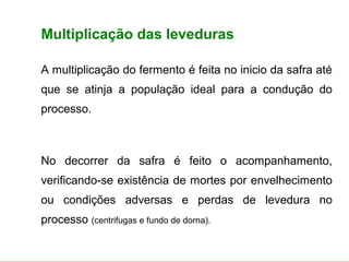 FERMENTAÇÃO - FISIOLOGIA DAS LEVEDURAS



        Multiplicação das leveduras

        A multiplicação do fermento é feita no inicio da safra até
        que se atinja a população ideal para a condução do
        processo.



        No decorrer da safra é feito o acompanhamento,
        verificando-se existência de mortes por envelhecimento
        ou condições adversas e perdas de levedura no
        processo (centrifugas e fundo de dorna).
 
