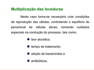 FERMENTAÇÃO - FISIOLOGIA DAS LEVEDURAS



        Multiplicação das leveduras
               Neste caso torna-se necessário criar condições
        de reprodução das células, controlando o equilíbrio do
        percentual    de    células      ativas,   tomando   cuidados
        especiais na condução do processo, tais como:

                        teor alcoólico;

                        tempo de tratamento;

                        adição de bactericidas e

                        antibióticos.
 