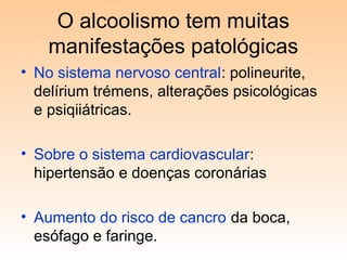 O alcoolismo tem muitas
manifestações patológicas
• No sistema nervoso central: polineurite,
delírium trémens, alterações psicológicas
e psiqiiátricas.
• Sobre o sistema cardiovascular:
hipertensão e doenças coronárias
• Aumento do risco de cancro da boca,
esófago e faringe.
 