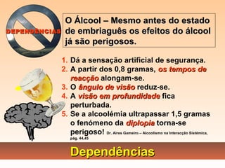 DependênciasDependências
1. Dá a sensação artificial de segurança.
2. A partir dos 0,8 gramas, os tempos deos tempos de
reacçãoreacção alongam-se.
3. O ângulo de visãoângulo de visão reduz-se.
4. A visão em profundidadevisão em profundidade fica
perturbada.
5. Se a alcoolémia ultrapassar 1,5 gramas
o fenómeno da diplopiadiplopia torna-se
perigoso! Dr. Aires Gameiro – Alcoolismo na Interacção Sistémica,
pág. 44,45
O Álcool – Mesmo antes do estadoO Álcool – Mesmo antes do estado
de embriaguês os efeitos do álcoolde embriaguês os efeitos do álcool
já são perigosos.já são perigosos.
DEPENDÊNCIASDEPENDÊNCIAS
 