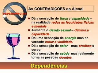 DependênciasDependências
Dá a sensação de forçaforça e capacidadecapacidade –
na realidade reduz as faculdades físicasreduz as faculdades físicas
e mentaise mentais.
Aumenta o desejo sexualdesejo sexual – diminui adiminui a
capacidadecapacidade.
Dá uma sensação de energiaenergia mas na
verdade reduz a vitalidadereduz a vitalidade.
Dá a sensação de calorcalor – mas arrefecearrefece o
corpo.
Dá a sensação de saúdesaúde mas realmente
torna as pessoas doentesdoentes.
As CONTRADIÇÕES do ÁlcoolAs CONTRADIÇÕES do Álcool
DEPENDÊNCIASDEPENDÊNCIAS
 