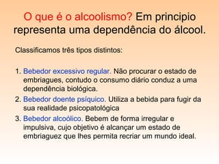 O que é o alcoolismo? Em principio
representa uma dependência do álcool.
Classificamos três tipos distintos:
1. Bebedor excessivo regular. Não procurar o estado de
embriagues, contudo o consumo diário conduz a uma
dependência biológica.
2. Bebedor doente psíquico. Utiliza a bebida para fugir da
sua realidade psicopatológica
3. Bebedor alcoólico. Bebem de forma irregular e
impulsiva, cujo objetivo é alcançar um estado de
embriaguez que lhes permita recriar um mundo ideal.
 