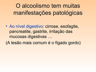 O alcoolismo tem muitas
manifestações patológicas
• Ao nível digestivo: cirrose, esofagite,
pancreatite, gastrite, irritação das
mucosas digestivas …
(A lesão mais comum é o fígado gordo)
 