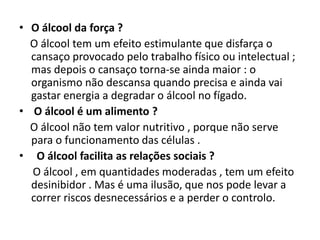 • O álcool da força ?
O álcool tem um efeito estimulante que disfarça o
cansaço provocado pelo trabalho físico ou intelectual ;
mas depois o cansaço torna-se ainda maior : o
organismo não descansa quando precisa e ainda vai
gastar energia a degradar o álcool no fígado.
• O álcool é um alimento ?
O álcool não tem valor nutritivo , porque não serve
para o funcionamento das células .
• O álcool facilita as relações sociais ?
O álcool , em quantidades moderadas , tem um efeito
desinibidor . Mas é uma ilusão, que nos pode levar a
correr riscos desnecessários e a perder o controlo.
 
