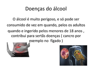 Doenças do álcool
O álcool é muito perigoso, e só pode ser
consumido de vez em quando, pelos os adultos
quando e ingerido pelos menores de 18 anos ,
contribui para sertãs doenças ( cancro por
exemplo no fígado )
 