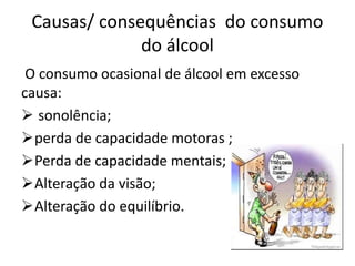 Causas/ consequências do consumo
do álcool
O consumo ocasional de álcool em excesso
causa:
 sonolência;
perda de capacidade motoras ;
Perda de capacidade mentais;
Alteração da visão;
Alteração do equilíbrio.
 