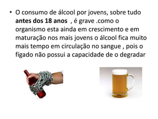 • O consumo de álcool por jovens, sobre tudo
antes dos 18 anos , é grave .como o
organismo esta ainda em crescimento e em
maturação nos mais jovens o álcool fica muito
mais tempo em circulação no sangue , pois o
fígado não possui a capacidade de o degradar
 