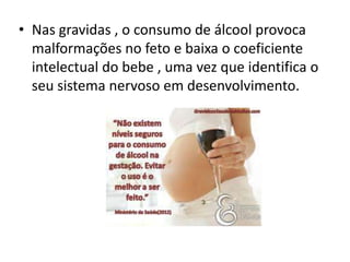 • Nas gravidas , o consumo de álcool provoca
malformações no feto e baixa o coeficiente
intelectual do bebe , uma vez que identifica o
seu sistema nervoso em desenvolvimento.
 