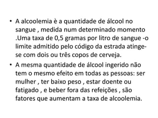 • A alcoolemia è a quantidade de álcool no
sangue , medida num determinado momento
.Uma taxa de 0,5 gramas por litro de sangue -o
limite admitido pelo código da estrada atinge-
se com dois ou três copos de cerveja.
• A mesma quantidade de álcool ingerido não
tem o mesmo efeito em todas as pessoas: ser
mulher , ter baixo peso , estar doente ou
fatigado , e beber fora das refeições , são
fatores que aumentam a taxa de alcoolemia.
 