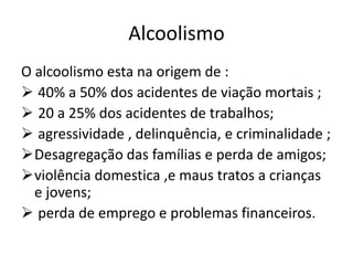 Alcoolismo
O alcoolismo esta na origem de :
 40% a 50% dos acidentes de viação mortais ;
 20 a 25% dos acidentes de trabalhos;
 agressividade , delinquência, e criminalidade ;
Desagregação das famílias e perda de amigos;
violência domestica ,e maus tratos a crianças
e jovens;
 perda de emprego e problemas financeiros.
 