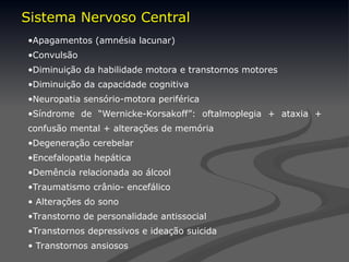 •Apagamentos (amnésia lacunar)
•Convulsão
•Diminuição da habilidade motora e transtornos motores
•Diminuição da capacidade cognitiva
•Neuropatia sensório-motora periférica
•Síndrome de “Wernicke-Korsakoff”: oftalmoplegia + ataxia +
confusão mental + alterações de memória
•Degeneração cerebelar
•Encefalopatia hepática
•Demência relacionada ao álcool
•Traumatismo crânio- encefálico
• Alterações do sono
•Transtorno de personalidade antissocial
•Transtornos depressivos e ideação suicida
• Transtornos ansiosos
Sistema Nervoso Central
Sistema Nervoso Central
 
