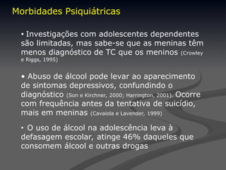 Morbidades Psiquiátricas
• Investigações com adolescentes dependentes
são limitadas, mas sabe-se que as meninas têm
menos diagnóstico de TC que os meninos (Crowley
e Riggs, 1995)
• Abuso de álcool pode levar ao aparecimento
de sintomas depressivos, confundindo o
diagnóstico (Son e Kirchner, 2000; Harrington, 2001). Ocorre
com frequência antes da tentativa de suicídio,
mais em meninas (Cavaiola e Lavender, 1999)
• O uso de álcool na adolescência leva à
defasagem escolar, atinge 46% daqueles que
consomem álcool e outras drogas
 