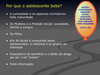 Por que o adolescente bebe?
Por que o adolescente bebe?
● A curiosidade e os aspectos normativos:
falta maturidade
● Os Modelos e a Pressão Social: sociedade,
família e amigos
● Os Mitos
● 6% do álcool é consumido pelos
adolescentes: a indústria e os grupos de
interesse
● Expectativa de benefício e o efeito da droga
per se: o tal “prazer”
● Falta informação
RAZÕES:
CURIOSIDADE
INSERÇÃO
SOCIAL
ESQUECER
PROBLEMAS
DAR CORAGEM
PARA PAQUERAR
UNESCO, 2002
 