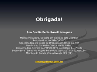 Obrigada!
Ana Cecilia Petta Roselli Marques
Médica Psiquiatra, Doutora em Ciências pela UNIFESP
Pesquisadora do INPAD/CNPQ
Coordenadora do Depto de Drogasdependência da APM
Membro do Conselho Consultivo da ABEAD
Coordenadora Técnica do PREVPERETZ do Colégio I.L. Peretz
Supervisora Técnica do Projeto Periscópio Ipaussu/Tarumã/Assis(SP)
Membro do Comitê Consultivo da SES (SP)
rmarq@terra.com.br
 