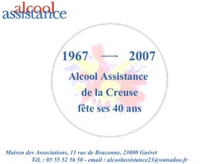1967 Alcool Assistance  de la Creuse fête ses 40 ans 2007 Maison des Associations, 11 rue de Braconne, 23000 Guéret  Tél. : 05 55 52 56 50 - email : alcoolassistance23@wanadoo.fr 
