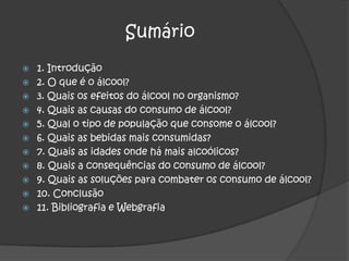 Diogo Felamino Nº 4 Sumário 1. Introdução 2. O que é o álcool? 3. Quais os efeitos do álcool no organismo? 4. Quais as causas do consumo de álcool? 5. Qual o tipo de população que consome o álcool? 6. Quais as bebidas mais consumidas? 7. Quais as idades onde há mais alcoólicos? 8. Quais a consequências do consumo de álcool? 9. Quais as soluções para combater os consumo de álcool? 10. Conclusão11. Bibliografia e Webgrafia