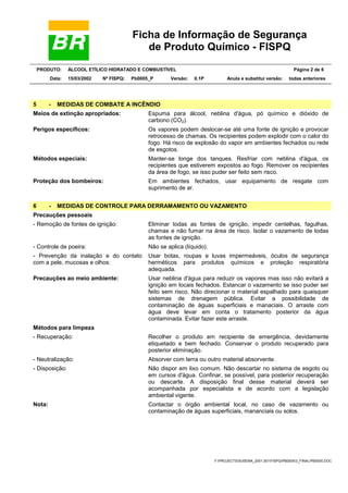 Ficha de Informação de Segurança
de Produto Químico - FISPQ
PRODUTO: ÁLCOOL ETÍLICO HIDRATADO E COMBUSTÍVEL Página 2 de 6
Data: 15/03/2002 Nº FISPQ: Pb0005_P Versão: 0.1P Anula e substitui versão: todas anteriores
Y:PROJECTSSUSEMA_2001.001FISPQPB00053_FINALPB0005.DOC
5 - MEDIDAS DE COMBATE A INCÊNDIO
Meios de extinção apropriados: Espuma para álcool, neblina d'água, pó químico e dióxido de
carbono (CO2).
Perigos específicos: Os vapores podem deslocar-se até uma fonte de ignição e provocar
retrocesso de chamas. Os recipientes podem explodir com o calor do
fogo. Há risco de explosão do vapor em ambientes fechados ou rede
de esgotos.
Métodos especiais: Manter-se longe dos tanques. Resfriar com neblina d'água, os
recipientes que estiverem expostos ao fogo. Remover os recipientes
da área de fogo, se isso puder ser feito sem risco.
Proteção dos bombeiros: Em ambientes fechados, usar equipamento de resgate com
suprimento de ar.
6 - MEDIDAS DE CONTROLE PARA DERRAMAMENTO OU VAZAMENTO
Precauções pessoais
- Remoção de fontes de ignição: Eliminar todas as fontes de ignição, impedir centelhas, fagulhas,
chamas e não fumar na área de risco. Isolar o vazamento de todas
as fontes de ignição.
- Controle de poeira: Não se aplica (líquido).
- Prevenção da inalação e do contato
com a pele, mucosas e olhos:
Usar botas, roupas e luvas impermeáveis, óculos de segurança
herméticos para produtos químicos e proteção respiratória
adequada.
Precauções ao meio ambiente: Usar neblina d'água para reduzir os vapores mas isso não evitará a
ignição em locais fechados. Estancar o vazamento se isso puder ser
feito sem risco. Não direcionar o material espalhado para quaisquer
sistemas de drenagem pública. Evitar a possibilidade de
contaminação de águas superficiais e manaciais. O arraste com
água deve levar em conta o tratamento posterior da água
contaminada. Evitar fazer este arraste.
Métodos para limpeza
- Recuperação: Recolher o produto em recipiente de emergência, devidamente
etiquetado e bem fechado. Conservar o produto recuperado para
posterior eliminação.
- Neutralização: Absorver com terra ou outro material absorvente.
- Disposição: Não dispor em lixo comum. Não descartar no sistema de esgoto ou
em cursos d'água. Confinar, se possível, para posterior recuperação
ou descarte. A disposição final desse material deverá ser
acompanhada por especialista e de acordo com a legislação
ambiental vigente.
Nota: Contactar o órgão ambiental local, no caso de vazamento ou
contaminação de águas superficiais, mananciais ou solos.
 